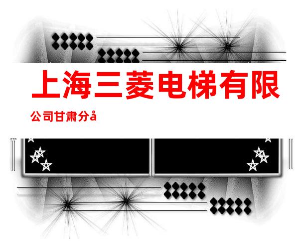 上海三菱电梯有限公司甘肃分公司